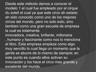 Desde este método damos a conocer el
modelo 1 el cual fue empleado por el cirque
du soleil el cual ya que este circo ah estado
ah sido conocido como uno de los mejores
circos del mundo, pero no solo esto, sino
tambien como una gran escuela de empresa
la cual es totalmente
innovadora, creativa, brillante, millonaria
, humano y fascinante como nos lo menciona
el libro. Esta empresa empieza como algo
muy sencillo lo cual llega un momento que la
gente se aburre de lo mismo de siempre; en
este punto es cuando ellos activan su
innovación y los hace el circo mas grande y
excelente del mundo.
 