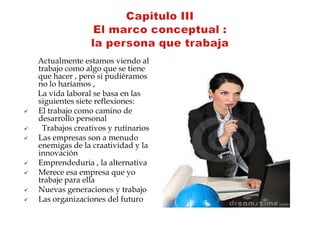 Actualmente estamos viendo al
    trabajo como algo que se tiene
    que hacer , pero si pudiéramos
    no lo haríamos ,
    La vida laboral se basa en las
    siguientes siete reflexiones:
   El trabajo como camino de
    desarrollo personal
    Trabajos creativos y rutinarios
   Las empresas son a menudo
    enemigas de la craatividad y la
    innovación
   Emprendeduria , la alternativa
   Merece esa empresa que yo
    trabaje para ella
   Nuevas generaciones y trabajo
   Las organizaciones del futuro
 
