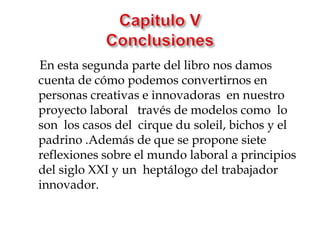 En esta segunda parte del libro nos damos
cuenta de cómo podemos convertirnos en
personas creativas e innovadoras en nuestro
proyecto laboral través de modelos como lo
son los casos del cirque du soleil, bichos y el
padrino .Además de que se propone siete
reflexiones sobre el mundo laboral a principios
del siglo XXI y un heptálogo del trabajador
innovador.
 