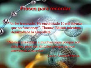 “No he fracasado. He encontrado 10 mil formas
 que no funcionan”. Thomas Edison mientras
 desarrollaba la ampolleta

“No nos atrevemos a muchas cosas porque son
  difíciles, pero son difíciles porque no nos
  atrevemos a hacerlas”.
                            Lucio Anneo Séneca.
 