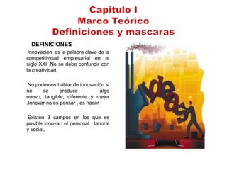 DEFINICIONES
 Innovación es la palabra clave de la
competitividad empresarial en el
siglo XXI .No se debe confundir con
la creatividad.

 No podemos hablar de innovación si
no     se      produce           algo
nuevo, tangible, diferente y mejor
.Innovar no es pensar , es hacer .

Existen 3 campos en los que es
posible innovar: el personal , laboral
y social,
 