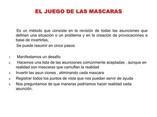 Es un método que consiste en la revisión de todas las asunciones que
     definen una situación o un problema y en la creación de provocaciones a
     base de invertirlas.
     Se puede resumir en cinco pasos:

1.    Manifestamos un desafio
2.    Hacemos una lista de las asunciones comúnmente aceptadas , aunque en
     realidad son mascaras que camuflan la realidad
3.   Invertir las asun ciones , eliminando cada mascara
4.   Registrar todos los puntos de vista que nos puedan servir de ayuda
5.   Nos preguntamos de que maneras podríamos hacer realidad cada
     asunción.
 