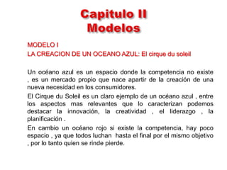 MODELO I
LA CREACION DE UN OCEANO AZUL: El cirque du soleil

Un océano azul es un espacio donde la competencia no existe
, es un mercado propio que nace apartir de la creación de una
nueva necesidad en los consumidores.
El Cirque du Soleil es un claro ejemplo de un océano azul , entre
los aspectos mas relevantes que lo caracterizan podemos
destacar la innovación, la creatividad , el liderazgo , la
planificación .
En cambio un océano rojo si existe la competencia, hay poco
espacio , ya que todos luchan hasta el final por el mismo objetivo
, por lo tanto quien se rinde pierde.
 