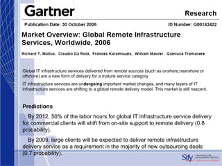 Global IT infrastructure services delivered from remote sources (such as onshore,nearshore or offshore) are a new form of delivery for a mature service category IT infrastructure services are un dergoing  important market changes, and many layers of IT infrastructure services are shifting to a global remote delivery model. This market is still nascent. Predictions •  By 2012, 50% of the labor hours for global IT infrastructure service delivery for commercial clients will shift from on-site support to remote delivery (0.8 probability). •  By 2009, large clients will be expected to deliver remote infrastructure delivery service as a requirement in the majority of new outsourcing deals (0.7 probability). 