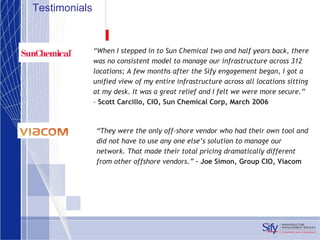 Testimonials “ They were the only off-shore vendor who had their own tool and did not have to use any one else’s solution to manage our network. That made their total pricing dramatically different from other offshore vendors.”  – Joe Simon, Group CIO, Viacom                  “ When I stepped in to Sun Chemical two and half years back, there was no consistent model to manage our infrastructure across 312 locations; A few months after the Sify engagement began, I got a unified view of my entire infrastructure across all locations sitting at my desk. It was a great relief and I felt we were more secure.” –  Scott Carcillo, CIO, Sun Chemical Corp, March 2006 