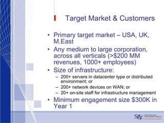 Target Market & Customers Primary target market – USA, UK, M.East Any medium to large corporation, across all verticals (>$200 MM revenues, 1000+ employees) Size of infrastructure:  200+ servers in datacenter type or distributed environment; or 200+ network devices on WAN; or 20+ on-site staff for infrastructure management Minimum engagement size $300K in Year 1 