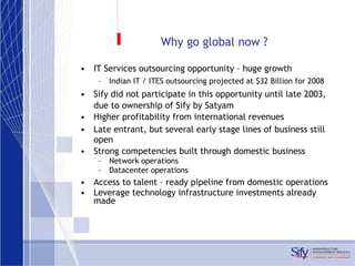 Why go global now ? IT Services outsourcing opportunity – huge growth Indian IT / ITES outsourcing projected at $32 Billion for 2008 Sify did not participate in this opportunity until late 2003, due to ownership of Sify by Satyam Higher profitability from international revenues Late entrant, but several early stage lines of business still open Strong competencies built through domestic business Network operations Datacenter operations Access to talent – ready pipeline from domestic operations Leverage technology infrastructure investments already made 