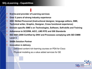Sify eLearning - Capabilities End-to-end provider of Learning services Over 5 years of strong industry experience 200+ Skilled Personnel (Instructional designer, language editors, SME, Technical writer, Graphic, Designer, Cross functional experience)  Domain specific SME’s on Technologies, Software, Soft-skills and Training Adherence to SCORM, AICC, LMS RTE and 508 Standards ISO 9001:2000 Certified by DNV and Processes complying with SEI CMMI Level 3 SABA Solution Partner Innovation in delivery Delivered content rich learning courses on PDA for Cisco  Physical modeling as a value added services for GE 