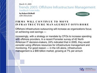 FIRMS WILL CONTINUE TO MOVE INFRASTRUCTURE MANAGEMENT OFFSHORE Offshore infrastructure outsourcing will increase as organizations focus on achieving cost savings — increasingly, with a strategy or mandate by CFOs to increase spending with offshore providers. In a recent Forrester survey of 42 North American IT decision-makers, 24% indicated that in 2005, they would consider using offshore resources for infrastructure management and monitoring. For good reason — in the US alone, infrastructure management is a $90 billion market, growing at 7% per annum 