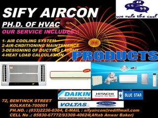 SIFY AIRCON
PH.D. OF HVAC
OUR SERVICE INCLUDES :
1- AIR COOLING SYSTEM
2-AIR-CNDITIONING MAINTENANCE
3-DESIGNING OF DUCTING LAYOUT
4-HEAT LOAD CALCULATION
COMMERCIAL
1- WINDOW
2-SPLIT
3-TOWER
72, BENTINCK STREET
KOLKATA-700001
PH.NO. : (033)2236-0364, E-MAIL : sifyaircon@rediffmail.com
CELL No .: 85830-67772/93308-40624(Aftab Anwar Baker)
 