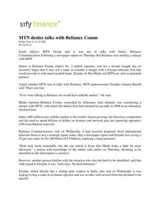 MTN denies talks with Reliance Comm
Friday June 4, 11:16 AM
By Agencies

South Africa's MTN Group said it was not in talks with India's Reliance
Communications,following a newspaper report on Thursday that Reliance was mulling a merger
with MTN.

Shares in Reliance Comm, India's No. 2 mobile operator, rose for a second straight day on
investors' hopes that it may sell a stake or consider a merger with a foreign telecoms firm that
would provide it with much needed funds. Etisalat of Abu Dhabi and MTN are seen as potential
partners.

Asked whether MTN was in talks with Reliance, MTN spokeswoman Nozipho January-Bardill
said:"That's not true.

"If we were talking to Reliance we would have told the market," she said.

Media reported Reliance Comm, controlled by billionaire Anil Ambani, was considering a
merger with MTN, with which the Indian firm had initiated tie-up talks in 2008 in an ultimately
thwarted deal.

India's 600 million-user cellular market is the world's fastest growing, but ferocious competition
and the need to spend billions of dollars on licences and network gear are squeezing operators,
with consolidation expected.

Reliance Communications said on Wednesday it had received proposals from international
telecoms firms to buy a strategic equity stake, after a newspaper report said Etisalat was eyeing a
25 per cent stake for Rs 180 billion ($3.9 billion), implying a sharp premium.

"Both look fairly reasonable, but the one which is from Abu Dhabi looks a little bit more
advanced," a person with knowledge of the matter said earlier on Thursday, declining to be
identified as the information is sensitive.

However, another person familiar with the situation who also declined to be identified, said that
with regard to Etisalat, it was "early days. No deal imminent."

Etisalat, which already has a startup joint venture in India, also said on Wednesday it was
looking to buy a stake in an Indian operator and was in talks with several firms but declined to be
specific.
 
