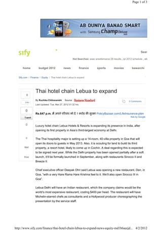 Page 1 of 3




                                                                                                                  Searc

                                                     Hot Searches: wwe wrestlemania 28 results , ipl 2012 schedule , alle


     home           budget 2012             news             finance      sports          movies          bawarchi


  Sify.com / Finance / Equity / Thai hotel chain Lebua to expand




                 Thai hotel chain Lebua to expand
                 By Ruchika Chitravanshi     Source :
        Like                                                                                           0 Comments
                 Last Updated: Tue, Mar 27, 2012 01:32 hrs

        0
                 Rs.647 p.m. में अपने प रवार को दें 1 करोड़ क सुर ा PolicyBazaar.com/LifeInsurance-plan
                                                                                                         Ads by Google


        0        Luxury hotel chain Lebua Hotels & Resorts is expanding its presence in India, after
                 opening its first property in Asia’s third-largest economy at Delhi.

        0        The Thai hospitality major is setting up a 14-room, 40-villa property in Goa that will
                 open its doors to guests in May 2013. Also, it is scouting for land to build its third
       Mail      property, a resort hotel, likely to come up in Cochin. A deal regarding this is expected
                 to be signed next year. While the Delhi property has been opened partially after a soft
       Print     launch, it’ll be formally launched in September, along with restaurants Sirocco II and
                 Breeze II.


                 Chief executive officer Deepak Ohri said Lebua was opening a new restaurant, Den, in
                 Goa, “with a very Hare Rama Hare Krishna feel to it. We’ll also open Sirocco III in
                 Goa”.


                 Lebua Delhi will have an Indian restaurant, which the company claims would be the
                 world’s most expensive restaurant, costing $400 per head. The restaurant will have
                 Michelin-starred chefs as consultants and a Hollywood producer choreographing the
                 presentation by the service staff.




http://www.sify.com/finance/thai-hotel-chain-lebua-to-expand-news-equity-md1b6aeejd... 4/2/2012
 