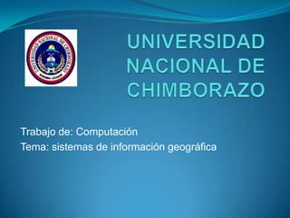 UNIVERSIDAD NACIONAL DE CHIMBORAZO  Trabajo de: Computación Tema: sistemas de información geográfica 