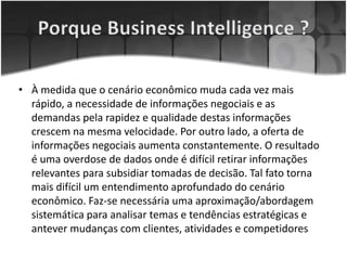 • À medida que o cenário econômico muda cada vez mais
rápido, a necessidade de informações negociais e as
demandas pela rapidez e qualidade destas informações
crescem na mesma velocidade. Por outro lado, a oferta de
informações negociais aumenta constantemente. O resultado
é uma overdose de dados onde é difícil retirar informações
relevantes para subsidiar tomadas de decisão. Tal fato torna
mais difícil um entendimento aprofundado do cenário
econômico. Faz-se necessária uma aproximação/abordagem
sistemática para analisar temas e tendências estratégicas e
antever mudanças com clientes, atividades e competidores
 