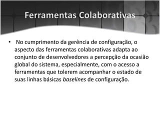• No cumprimento da gerência de configuração, o
aspecto das ferramentas colaborativas adapta ao
conjunto de desenvolvedores a percepção da ocasião
global do sistema, especialmente, com o acesso a
ferramentas que tolerem acompanhar o estado de
suas linhas básicas baselines de configuração.
 