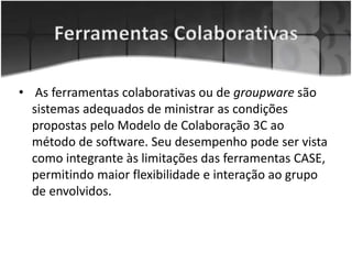 • As ferramentas colaborativas ou de groupware são
sistemas adequados de ministrar as condições
propostas pelo Modelo de Colaboração 3C ao
método de software. Seu desempenho pode ser vista
como integrante às limitações das ferramentas CASE,
permitindo maior flexibilidade e interação ao grupo
de envolvidos.
 