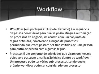 • Workflow (em português: Fluxo de Trabalho) é a sequência
de passos necessários para que se possa atingir a automação
de processos de negócio, de acordo com um conjunto de
regras definidas, envolvendo a noção de processos,
permitindo que estes possam ser transmitidos de uma pessoa
para outra de acordo com algumas regras.
• Processo: É um conjunto de atividades que visam um mesmo
objetivo e possuem uma ligação lógica dentro do workflow.
Um processo pode ter vários sub-processos sendo que o
próprio workflow pode ser considerado um processo.
 