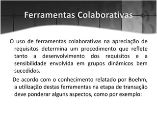 O uso de ferramentas colaborativas na apreciação de
requisitos determina um procedimento que reflete
tanto a desenvolvimento dos requisitos e a
sensibilidade envolvida em grupos dinâmicos bem
sucedidos.
De acordo com o conhecimento relatado por Boehm,
a utilização destas ferramentas na etapa de transação
deve ponderar alguns aspectos, como por exemplo:
 