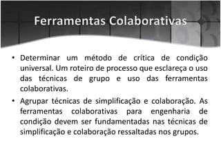 • Determinar um método de crítica de condição
universal. Um roteiro de processo que esclareça o uso
das técnicas de grupo e uso das ferramentas
colaborativas.
• Agrupar técnicas de simplificação e colaboração. As
ferramentas colaborativas para engenharia de
condição devem ser fundamentadas nas técnicas de
simplificação e colaboração ressaltadas nos grupos.
 