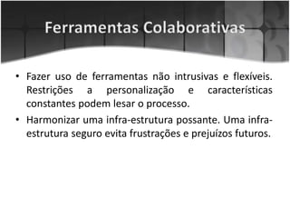 • Fazer uso de ferramentas não intrusivas e flexíveis.
Restrições a personalização e características
constantes podem lesar o processo.
• Harmonizar uma infra-estrutura possante. Uma infra-
estrutura seguro evita frustrações e prejuízos futuros.
 