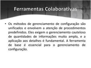 • Os métodos de gerenciamento de configuração são
unificados e envolvem a atenção de procedimentos
predefinidos. Eles exigem o gerenciamento cauteloso
de quantidades de informações muito amplo, e a
aplicação aos detalhes é fundamental. A ferramenta
de base é essencial para o gerenciamento de
configuração.
 