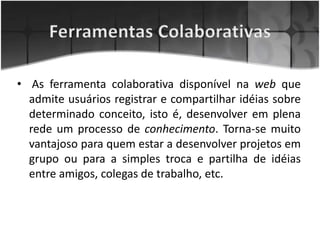 • As ferramenta colaborativa disponível na web que
admite usuários registrar e compartilhar idéias sobre
determinado conceito, isto é, desenvolver em plena
rede um processo de conhecimento. Torna-se muito
vantajoso para quem estar a desenvolver projetos em
grupo ou para a simples troca e partilha de idéias
entre amigos, colegas de trabalho, etc.
 