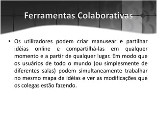 • Os utilizadores podem criar manusear e partilhar
idéias online e compartilhá-las em qualquer
momento e a partir de qualquer lugar. Em modo que
os usuários de todo o mundo (ou simplesmente de
diferentes salas) podem simultaneamente trabalhar
no mesmo mapa de idéias e ver as modificações que
os colegas estão fazendo.
 