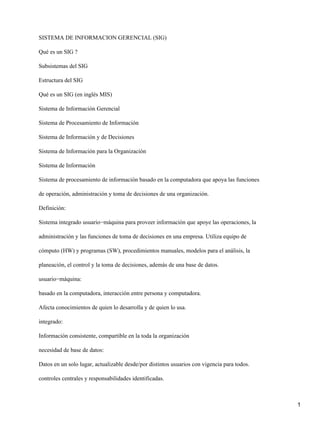 SISTEMA DE INFORMACION GERENCIAL (SIG)

Qué es un SIG ?

Subsistemas del SIG

Estructura del SIG

Qué es un SIG (en inglés MIS)

Sistema de Información Gerencial

Sistema de Procesamiento de Información

Sistema de Información y de Decisiones

Sistema de Información para la Organización

Sistema de Información

Sistema de procesamiento de información basado en la computadora que apoya las funciones

de operación, administración y toma de decisiones de una organización.

Definición:

Sistema integrado usuario−máquina para proveer información que apoye las operaciones, la

administración y las funciones de toma de decisiones en una empresa. Utiliza equipo de

cómputo (HW) y programas (SW), procedimientos manuales, modelos para el análisis, la

planeación, el control y la toma de decisiones, además de una base de datos.

usuario−máquina:

basado en la computadora, interacción entre persona y computadora.

Afecta conocimientos de quien lo desarrolla y de quien lo usa.

integrado:

Información consistente, compartible en la toda la organización

necesidad de base de datos:

Datos en un solo lugar, actualizable desde/por distintos usuarios con vigencia para todos.

controles centrales y responsabilidades identificadas.



                                                                                             1
 