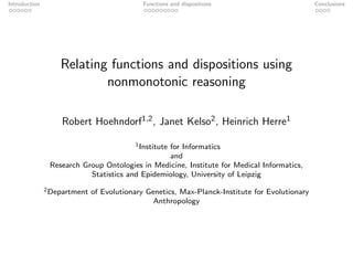 Introduction                                 Functions and dispositions                         Conclusions




                   Relating functions and dispositions using
                           nonmonotonic reasoning

                   Robert Hoehndorf1,2 , Janet Kelso2 , Heinrich Herre1

                                          1 Institute
                                                 for Informatics
                                                 and
                Research Group Ontologies in Medicine, Institute for Medical Informatics,
                           Statistics and Epidemiology, University of Leipzig
               2 Department   of Evolutionary Genetics, Max-Planck-Institute for Evolutionary
                                                Anthropology
 