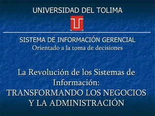 UNIVERSIDAD DEL TOLIMA



   SISTEMA DE INFORMACIÓN GERENCIAL
       Orientado a la toma de decisiones


  La Revolución de los Sistemas de
           Información:
TRANSFORMANDO LOS NEGOCIOS
     Y LA ADMINISTRACIÓN
 