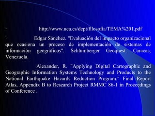 ·              http://www.uca.es/dept/filosofia/TEMA%201.pdf
·           Edgar Sánchez. "Evaluación del impacto organizacional
que ocasiona un proceso de implementación de sistemas de
información geográficos". Schlumberger Geoquest. Caracas,
Venezuela.
·              Alexander, R. "Applying Digital Cartographic and
Geographic Information Systems Technology and Products to the
National Earthquake Hazards Reduction Program." Final Report
Atlas, Appendix B to Research Project RMMC 86-1 in Proceedings
of Conference .
 