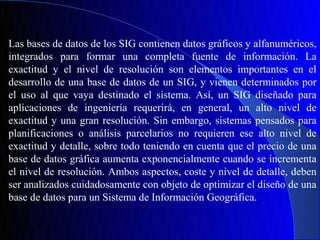 Las bases de datos de los SIG contienen datos gráficos y alfanuméricos,
integrados para formar una completa fuente de información. La
exactitud y el nivel de resolución son elementos importantes en el
desarrollo de una base de datos de un SIG, y vienen determinados por
el uso al que vaya destinado el sistema. Así, un SIG diseñado para
aplicaciones de ingeniería requerirá, en general, un alto nivel de
exactitud y una gran resolución. Sin embargo, sistemas pensados para
planificaciones o análisis parcelarios no requieren ese alto nivel de
exactitud y detalle, sobre todo teniendo en cuenta que el precio de una
base de datos gráfica aumenta exponencialmente cuando se incrementa
el nivel de resolución. Ambos aspectos, coste y nivel de detalle, deben
ser analizados cuidadosamente con objeto de optimizar el diseño de una
base de datos para un Sistema de Información Geográfica.
 
