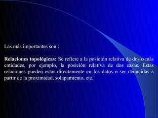Las más importantes son :

Relaciones topológicas: Se refiere a la posición relativa de dos o más
entidades, por ejemplo, la posición relativa de dos casas. Estas
relaciones pueden estar directamente en los datos o ser deducidas a
partir de la proximidad, solapamiento, etc.
 