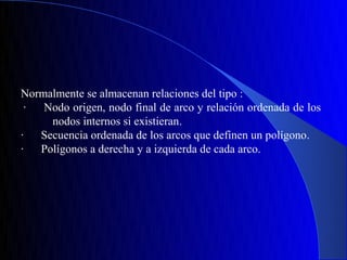 Normalmente se almacenan relaciones del tipo :
 ·  Nodo origen, nodo final de arco y relación ordenada de los
     nodos internos si existieran.
·  Secuencia ordenada de los arcos que definen un polígono.
·  Polígonos a derecha y a izquierda de cada arco.
 