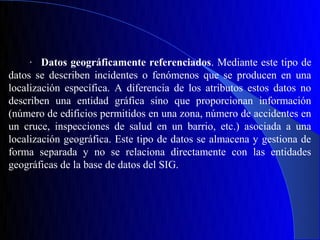 · Datos geográficamente referenciados. Mediante este tipo de
datos se describen incidentes o fenómenos que se producen en una
localización específica. A diferencia de los atributos estos datos no
describen una entidad gráfica sino que proporcionan información
(número de edificios permitidos en una zona, número de accidentes en
un cruce, inspecciones de salud en un barrio, etc.) asociada a una
localización geográfica. Este tipo de datos se almacena y gestiona de
forma separada y no se relaciona directamente con las entidades
geográficas de la base de datos del SIG.
 