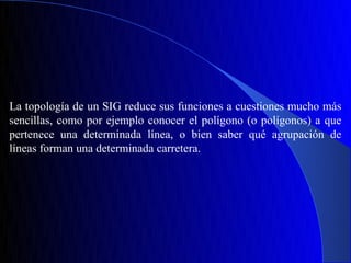 La topología de un SIG reduce sus funciones a cuestiones mucho más
sencillas, como por ejemplo conocer el polígono (o polígonos) a que
pertenece una determinada línea, o bien saber qué agrupación de
líneas forman una determinada carretera.
 
