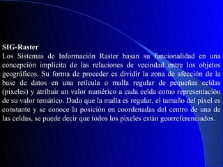 SIG-Raster
Los Sistemas de Información Raster basan su funcionalidad en una
concepción implícita de las relaciones de vecindad entre los objetos
geográficos. Su forma de proceder es dividir la zona de afección de la
base de datos en una retícula o malla regular de pequeñas celdas
(pixeles) y atribuir un valor numérico a cada celda como representación
de su valor temático. Dado que la malla es regular, el tamaño del pixel es
constante y se conoce la posición en coordenadas del centro de una de
las celdas, se puede decir que todos los pixeles están georreferenciados.
 