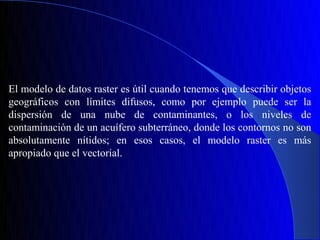 El modelo de datos raster es útil cuando tenemos que describir objetos
geográficos con límites difusos, como por ejemplo puede ser la
dispersión de una nube de contaminantes, o los niveles de
contaminación de un acuífero subterráneo, donde los contornos no son
absolutamente nítidos; en esos casos, el modelo raster es más
apropiado que el vectorial.
 