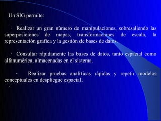 Un SIG permite:

   · Realizar un gran número de manipulaciones, sobresaliendo las
superposiciones de mapas, transformaciones de escala, la
representación grafica y la gestión de bases de datos.

   · Consultar rápidamente las bases de datos, tanto espacial como
alfanumérica, almacenadas en el sistema.

     ·    Realizar pruebas analíticas rápidas y repetir modelos
conceptuales en despliegue espacial.
  ·
 