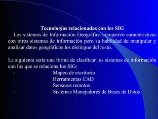 Tecnologías relacionadas con los SIG
  Los sistemas de Información Geográfica comparten características
con otros sistemas de información pero su habilidad de manipular y
analizar datos geográficos los distingue del resto.

La siguiente seria una forma de clasificar los sistemas de información
con los que se relaciona los SIG:
  ·                   Mapeo de escritorio
  ·                   Herramientas CAD
  ·                   Sensores remotos
  ·                   Sistemas Manejadores de Bases de Datos
 