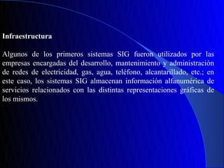 Infraestructura

Algunos de los primeros sistemas SIG fueron utilizados por las
empresas encargadas del desarrollo, mantenimiento y administración
de redes de electricidad, gas, agua, teléfono, alcantarillado, etc.; en
este caso, los sistemas SIG almacenan información alfanumérica de
servicios relacionados con las distintas representaciones gráficas de
los mismos.
 