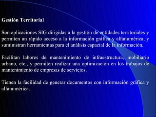Gestión Territorial

Son aplicaciones SIG dirigidas a la gestión de entidades territoriales y
permiten un rápido acceso a la información gráfica y alfanumérica, y
suministran herramientas para el análisis espacial de la información.

Facilitan labores de mantenimiento de infraestructura, mobiliario
urbano, etc., y permiten realizar una optimización en los trabajos de
mantenimiento de empresas de servicios.

Tienen la facilidad de generar documentos con información gráfica y
alfanumérica.
 