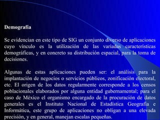 Demografía

Se evidencian en este tipo de SIG un conjunto diverso de aplicaciones
cuyo vínculo es la utilización de las variadas características
demográficas, y en concreto su distribución espacial, para la toma de
decisiones.

Algunas de estas aplicaciones pueden ser: el análisis para la
implantación de negocios o servicios públicos, zonificación electoral,
etc. El origen de los datos regularmente corresponde a los censos
poblacionales elaborados por alguna entidad gubernamental; para el
caso de México el organismo encargado de la procuración de datos
generales es el Instituto Nacional de Estadística Geografía e
Informática, este grupo de aplicaciones no obligan a una elevada
precisión, y en general, manejan escalas pequeñas.
 