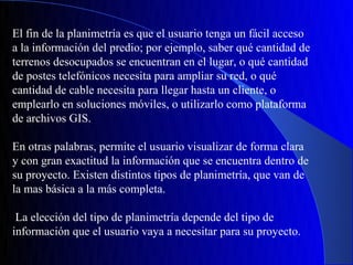 El fin de la planimetría es que el usuario tenga un fácil acceso
a la información del predio; por ejemplo, saber qué cantidad de
terrenos desocupados se encuentran en el lugar, o qué cantidad
de postes telefónicos necesita para ampliar su red, o qué
cantidad de cable necesita para llegar hasta un cliente, o
emplearlo en soluciones móviles, o utilizarlo como plataforma
de archivos GIS.

En otras palabras, permite el usuario visualizar de forma clara
y con gran exactitud la información que se encuentra dentro de
su proyecto. Existen distintos tipos de planimetría, que van de
la mas básica a la más completa.

 La elección del tipo de planimetría depende del tipo de
información que el usuario vaya a necesitar para su proyecto.
 