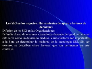 Los SIG en los negocios: Herramientas de apoyo a la toma de
                              decisiones
Difusión de los SIG en las Organizaciones
Difundir el uso de una nueva tecnología depende del grado en el cual
ésta se ve como un desarrollo maduro. Varios factores son importantes
a la hora de determinar la madurez de la tecnología SIG. Sin ser
extenso, se describen cinco factores que son pertinentes en este
contexto.
 