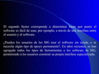 El segundo factor corresponde a determinar hasta qué punto el
software es fácil de usar, por ejemplo, a través de una interfase entre
el usuario y el software.

¿Pueden los usuarios de los SIG usar el software sin ayuda, o se
necesita algún tipo de apoyo permanente?. En años recientes, se han
agregado todos los tipos de herramientas a los software de SIG,
permitiendo a los usuarios construir su propia interfase especializada.
 