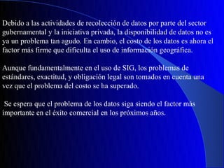 Debido a las actividades de recolección de datos por parte del sector
gubernamental y la iniciativa privada, la disponibilidad de datos no es
ya un problema tan agudo. En cambio, el costo de los datos es ahora el
factor más firme que dificulta el uso de información geográfica.

Aunque fundamentalmente en el uso de SIG, los problemas de
estándares, exactitud, y obligación legal son tomados en cuenta una
vez que el problema del costo se ha superado.

 Se espera que el problema de los datos siga siendo el factor más
importante en el éxito comercial en los próximos años.
 