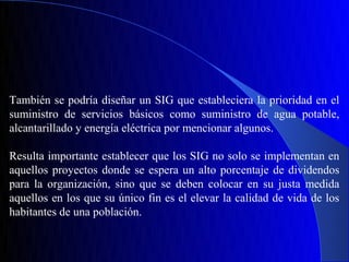 También se podría diseñar un SIG que estableciera la prioridad en el
suministro de servicios básicos como suministro de agua potable,
alcantarillado y energía eléctrica por mencionar algunos.

Resulta importante establecer que los SIG no solo se implementan en
aquellos proyectos donde se espera un alto porcentaje de dividendos
para la organización, sino que se deben colocar en su justa medida
aquellos en los que su único fin es el elevar la calidad de vida de los
habitantes de una población.
 