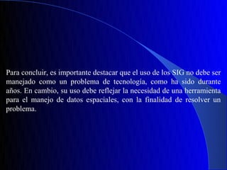Para concluir, es importante destacar que el uso de los SIG no debe ser
manejado como un problema de tecnología, como ha sido durante
años. En cambio, su uso debe reflejar la necesidad de una herramienta
para el manejo de datos espaciales, con la finalidad de resolver un
problema.
 