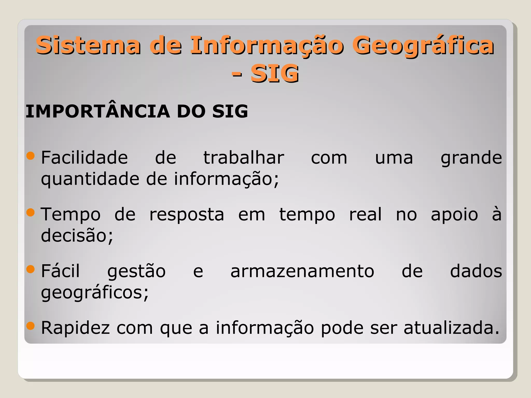 Sistema de Informação Geográfica
               - SIG
IMPORTÂNCIA DO SIG

 Facilidade de    trabalhar    com     uma    grande
 quantidade de informação;
 Tempo  de resposta em tempo real no apoio à
 decisão;
 Fácil gestão      e   armazenamento     de   dados
 geográficos;
 Rapidez   com que a informação pode ser atualizada.
 